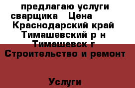 предлагаю услуги сварщика › Цена ­ 300 - Краснодарский край, Тимашевский р-н, Тимашевск г. Строительство и ремонт » Услуги   